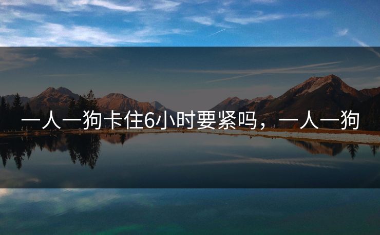 一人一狗卡住6小时要紧吗，一人一狗