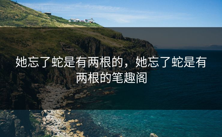 她忘了蛇是有两根的，她忘了蛇是有两根的笔趣阁