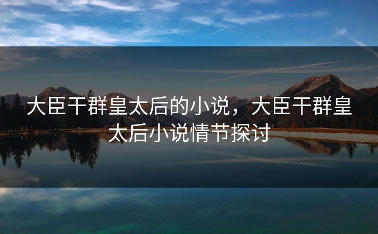 大臣干群皇太后的小说，大臣干群皇太后小说情节探讨