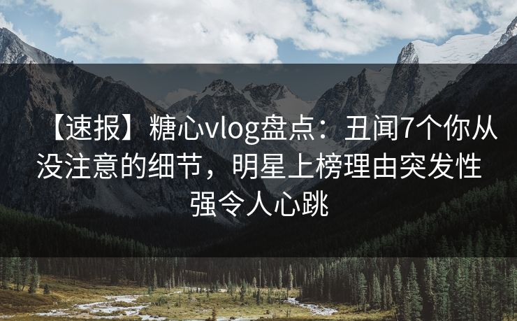【速报】糖心vlog盘点：丑闻7个你从没注意的细节，明星上榜理由突发性强令人心跳