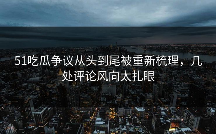 51吃瓜争议从头到尾被重新梳理，几处评论风向太扎眼
