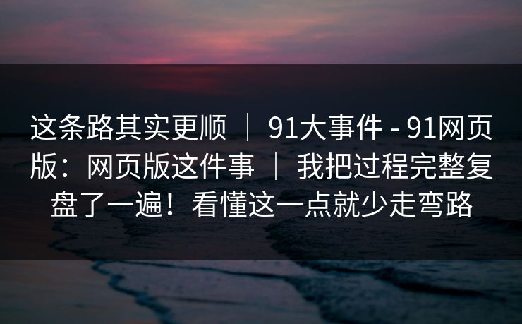这条路其实更顺 | 91大事件 - 91网页版:网页版这件事 | 我把过程完整复盘了一遍!看懂这一点就少走弯路 这条路其实更顺 | 91大事件 - 91网页版:网页版这件事 | 我把过程完整复盘了一遍!看懂这一点就少走弯路