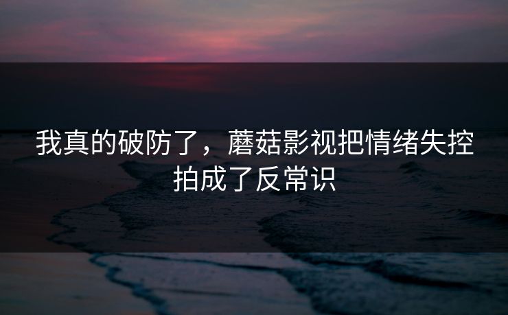 我真的破防了,蘑菇影视把情绪失控拍成了反常识