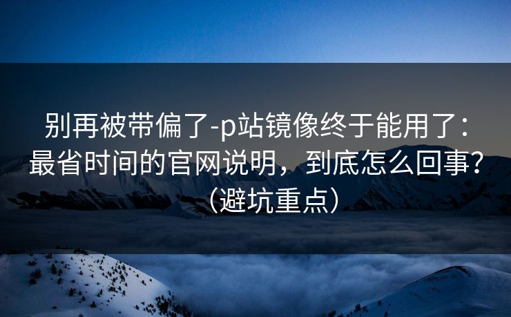 别再被带偏了-p站镜像终于能用了:最省时间的官网说明,到底怎么回事?(避坑重点) 别再被带偏了-p站镜像终于能用了:最省时间的官网说明,到底怎么回事?(避坑重点)