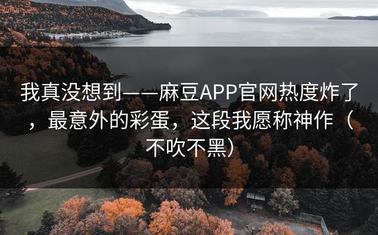 我真没想到——麻豆APP官网热度炸了，最意外的彩蛋，这段我愿称神作（不吹不黑）