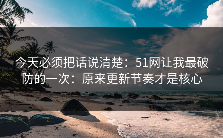 今天必须把话说清楚:51网让我最破防的一次:原来更新节奏才是核心 今天必须把话说清楚:51网让我最破防的一次:原来更新节奏才是核心