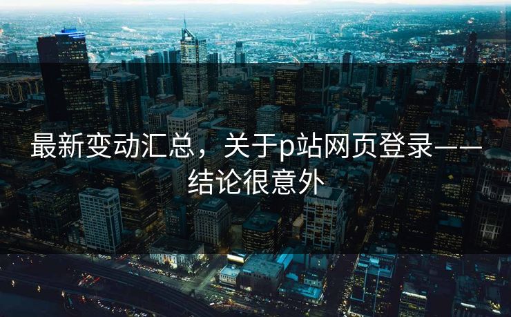 最新变动汇总，关于p站网页登录——结论很意外