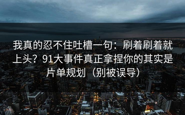 我真的忍不住吐槽一句:刷着刷着就上头?91大事件真正拿捏你的其实是片单规划(别被误导) 我真的忍不住吐槽一句:刷着刷着就上头?91大事件真正拿捏你的其实是片单规划(别被误导)