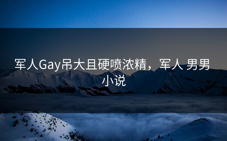 军人Gay吊大且硬喷浓精，军人 男男 小说