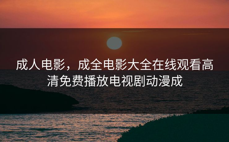 成人电影，成全电影大全在线观看高清免费播放电视剧动漫成