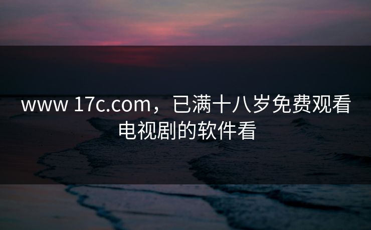 www 17c.com，已满十八岁免费观看电视剧的软件看