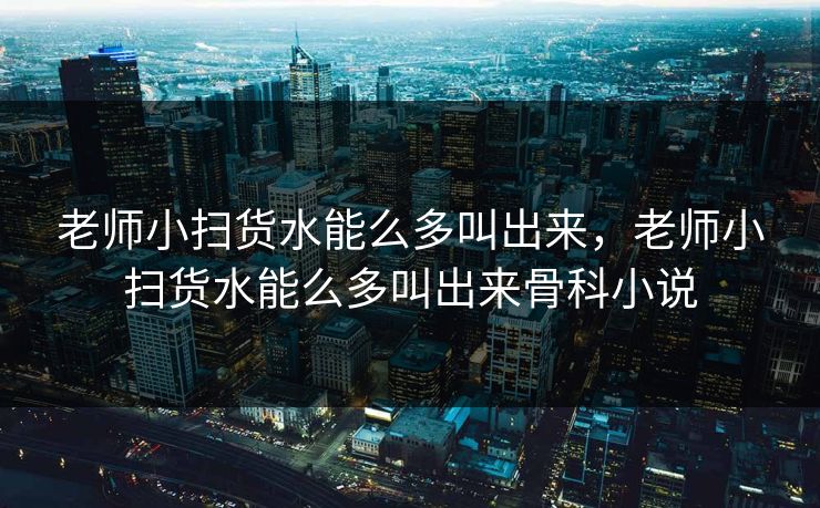 老师小扫货水能么多叫出来，老师小扫货水能么多叫出来骨科小说