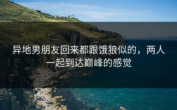 异地男朋友回来都跟饿狼似的，两人一起到达巅峰的感觉