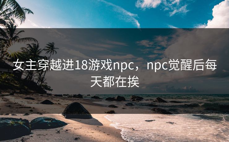 女主穿越进18游戏npc，npc觉醒后每天都在挨