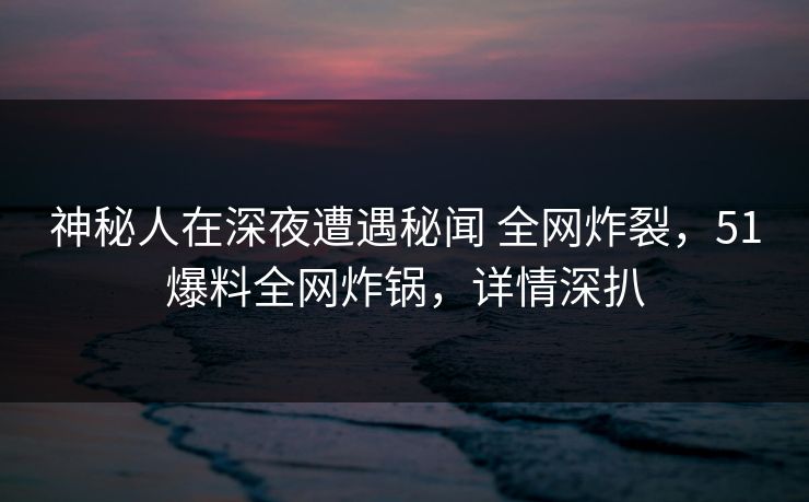 神秘人在深夜遭遇秘闻 全网炸裂，51爆料全网炸锅，详情深扒