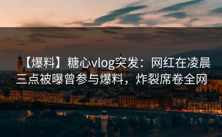 【爆料】糖心vlog突发：网红在凌晨三点被曝曾参与爆料，炸裂席卷全网