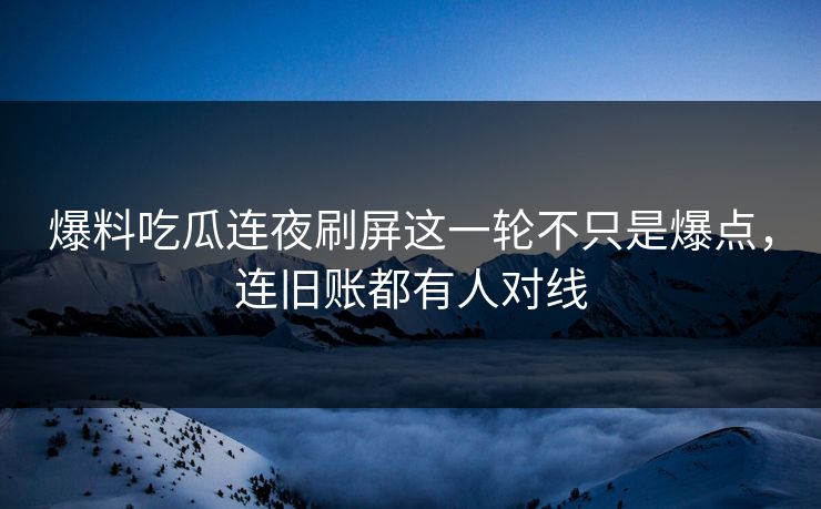 爆料吃瓜连夜刷屏这一轮不只是爆点,连旧账都有人对线