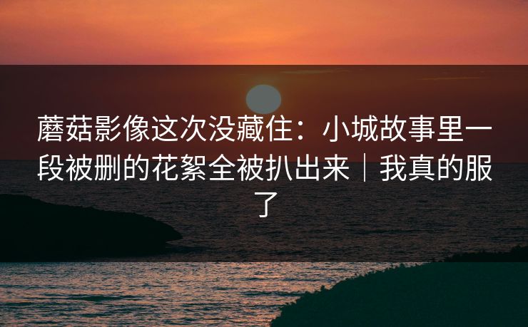 蘑菇影像这次没藏住:小城故事里一段被删的花絮全被扒出来|我真的服了