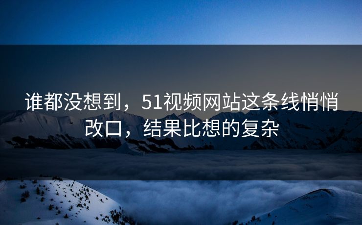 谁都没想到,51视频网站这条线悄悄改口,结果比想的复杂