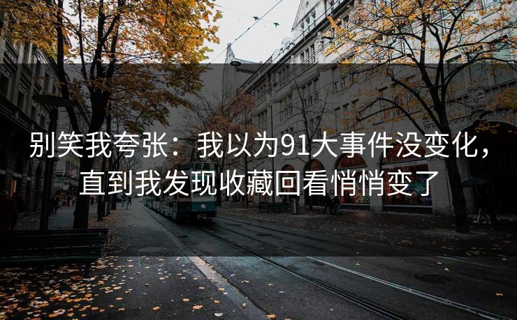 别笑我夸张：我以为91大事件没变化，直到我发现收藏回看悄悄变了
