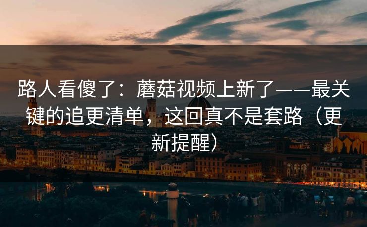 路人看傻了:蘑菇视频上新了——最关键的追更清单,这回真不是套路(更新提醒) 路人看傻了:蘑菇视频上新了——最关键的追更清单,这回真不是套路(更新提醒)