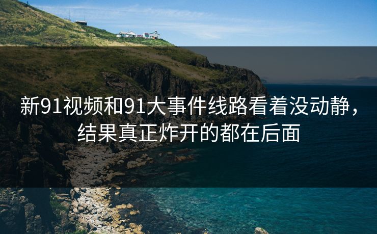新91视频和91大事件线路看着没动静,结果真正炸开的都在后面