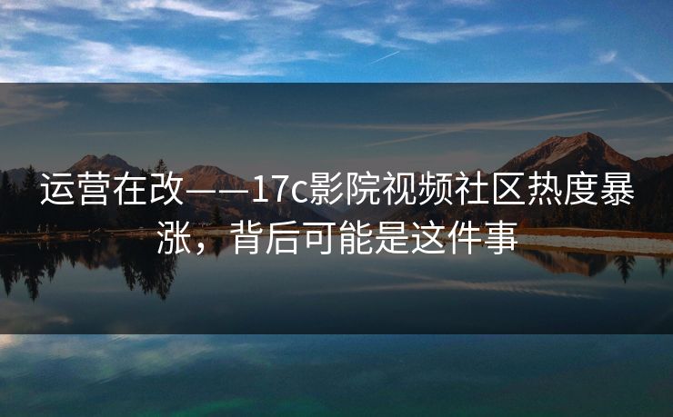 运营在改——17c影院视频社区热度暴涨,背后可能是这件事
