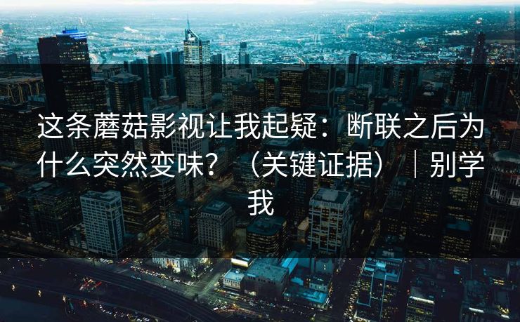 这条蘑菇影视让我起疑:断联之后为什么突然变味?(关键证据)|别学我