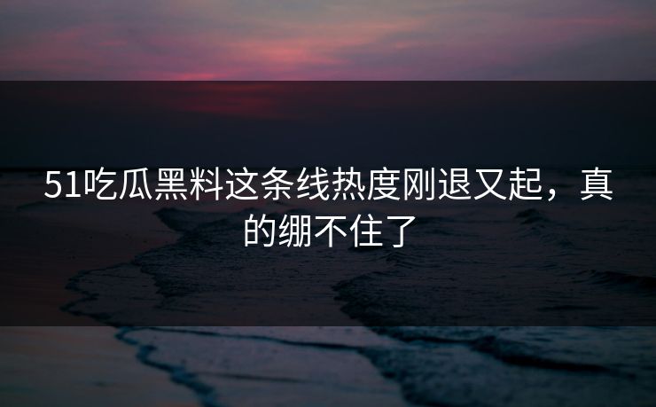 51吃瓜黑料这条线热度刚退又起,真的绷不住了