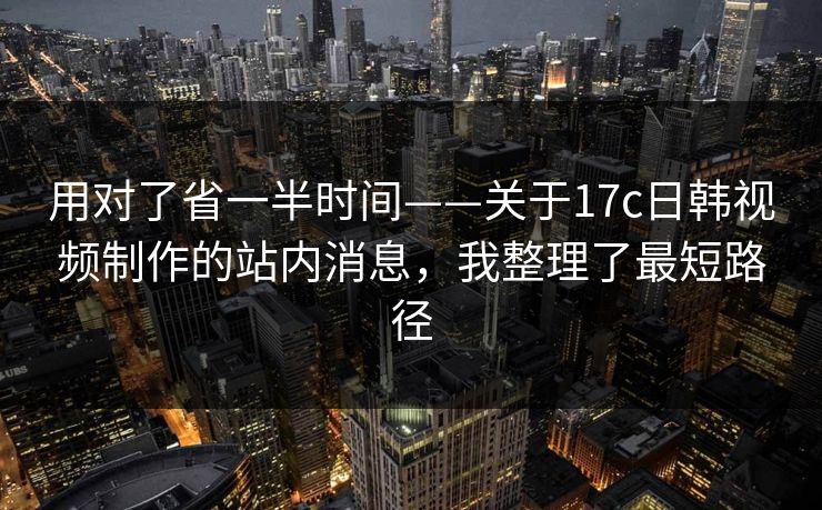 用对了省一半时间——关于17c日韩视频制作的站内消息,我整理了最短路径