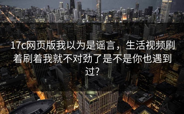 17c网页版我以为是谣言，生活视频刷着刷着我就不对劲了是不是你也遇到过?