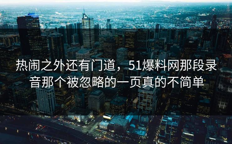 热闹之外还有门道,51爆料网那段录音那个被忽略的一页真的不简单