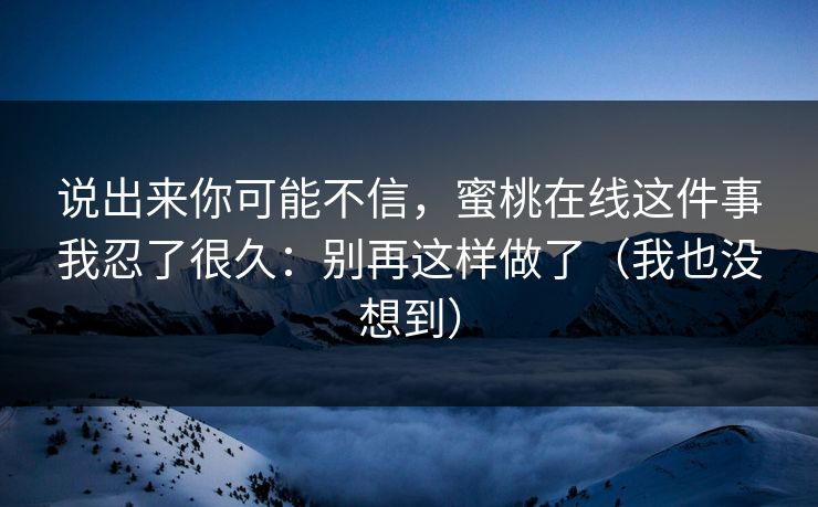 说出来你可能不信,蜜桃在线这件事我忍了很久:别再这样做了(我也没想到) 说出来你可能不信,蜜桃在线这件事我忍了很久:别再这样做了(我也没想到)