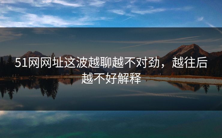 51网网址这波越聊越不对劲,越往后越不好解释