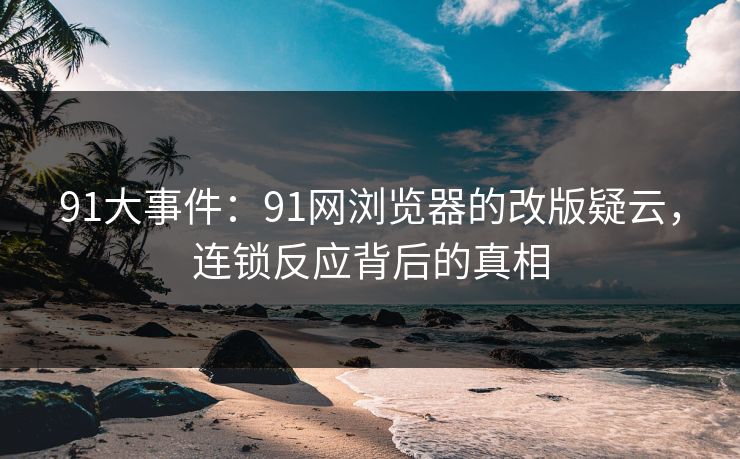 91大事件：91网浏览器的改版疑云，连锁反应背后的真相