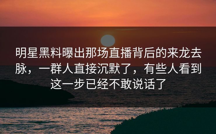明星黑料曝出那场直播背后的来龙去脉，一群人直接沉默了，有些人看到这一步已经不敢说话了