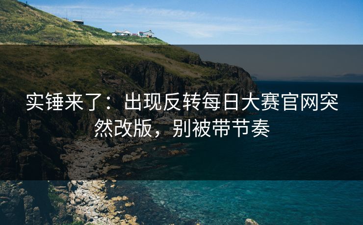 实锤来了：出现反转每日大赛官网突然改版，别被带节奏