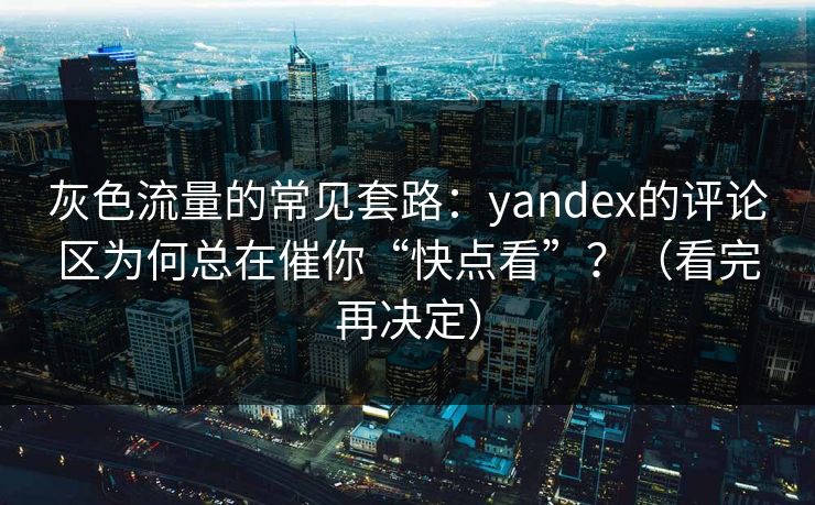 灰色流量的常见套路:yandex的评论区为何总在催你“快点看”?(看完再决定)